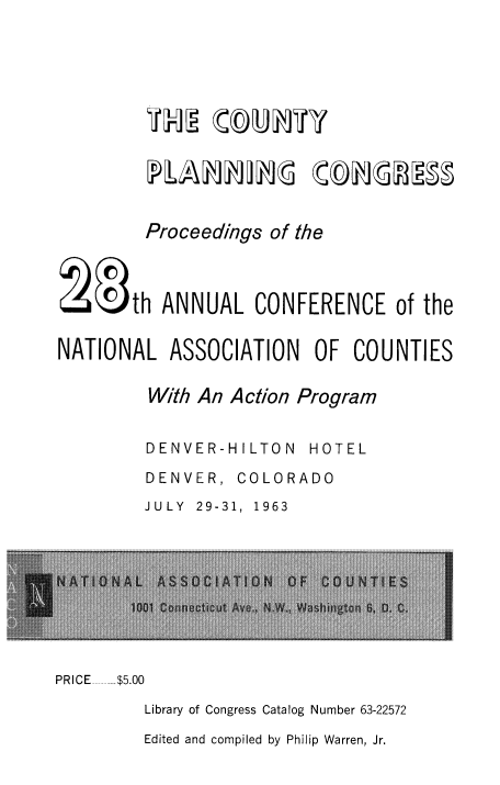 handle is hein.beal/ctnplncng0001 and id is 1 raw text is: 





lm  tu ily


        Proceedings of the



E Oth ANNUAL CONFERENCE of the


NATIONAL ASSOCIATION OF COUNTIES

         With An Action Program


DENVER-H I LTO N


HOTEL


DENVER,


COLORADO


JULY 29-31, 1963


PRICE  .... $5.00

        Library of Congress Catalog Number 63-22572


Edited and compiled by Philip Warren, Jr.


( bhrjMM


PlAhhjh(


