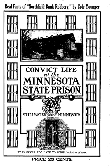 handle is hein.beal/cvtlmnsp0001 and id is 1 raw text is: Real Facts of Northfield Bank Robbery, by Cole Younger








       CONVICT LIFBD
              atoye ure
      MINNESOTA
      STATEPRISON


      STILLWATER   MINNESOTA.




    IT IS NEVER TOO LATE TO MEND.-Prison Mirror.
          PRICE 25 CENTS.


