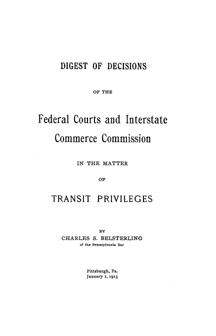 handle is hein.beal/ddfcic0001 and id is 1 raw text is: 









      DIGEST  OF  DECISIONS



              OF THE




Federal  Courts  and  Interstate


Commerce Commission



      IN THE MATTER

           OF


TRANSIT


PRIVILEGES


          BY
CHARLES S. BELSTERLING
     of the Pennsylvania Bar


Pittsburgh, Pa.
January I, 1913


