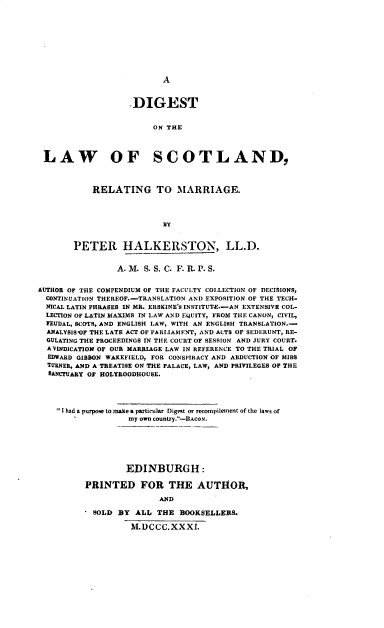 handle is hein.beal/dgtotelwo0001 and id is 1 raw text is: 











A


                    DIGEST


                        ON THE




 LAW OF SCOTLAND,




           RELATING TO MARRIAGE.




                          BY


       PETER HALKERSTON, LL.D.


                 A. M. S. S. C. F. R. P. S.


AUTHOR OF THE COMPENDIUM OF THE FACULTY COLLECTION OF DECISIONS,
  CONTINUATION THEREOF.-TRANSLATION AND EXPOSITION OF THE TECH-
  NICAL LATIN PHRASES IN MR. ERSKINE'S INSTITUTE.-AN EXTENSIVE COL-
  LECTION OF LATIN MAXIMS IN LAW AND EQUITY, FROM THE CANON, CIVIL,
  FEUDAL, SCOTS, AND ENGLISH LAW, WITH AN ENGLISH TRANSLATION.-
  ANALYSISVF THE LATE ACT OF PARLIAMFNT, AND ACTS OF SEDERUNT, RE-
  GULATING THE PROCEEDINGS IN THE COURT OF SESSION AND JURY COURT.
  AVINDICATION OF OUR MARRIAGE LAW IN REFERENCE TO THE TRIAL OF
  EDWARD GIBBON WAKEFIELD, FOR CONSPIRACY AND ABDUCTION OF MISS
  TURNER, AND A TREATISE ON THE PALACE, LAW, AND PRIVILEGES OF THE
  SANCTUARY OF HOLYROODHOUSE.





     I had a purpose to make a particular Digest or recompilement of the laws of
                   my own country.-BACON.







                   EDINBURGH :

          PRINTED FOR THE AUTHOR,

                          AND

            SOLD BY ALL  THE  BOOKSELLEBS.

                   M.DCCC.XXXI.



