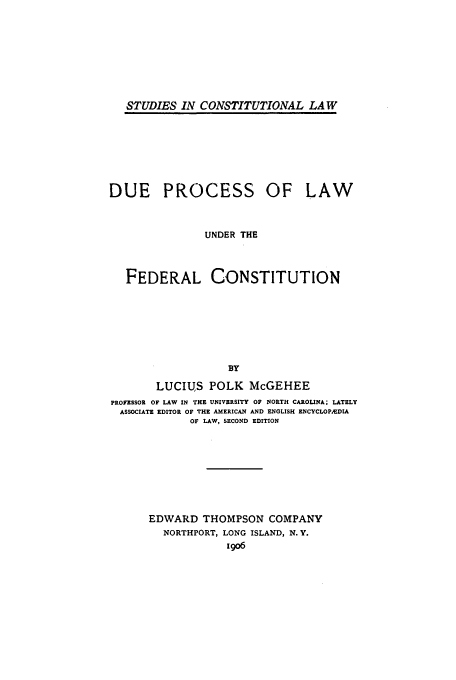 handle is hein.beal/dplufc0001 and id is 1 raw text is: STUDIES IN CONSTITUTIONAL LAW

DUE PROCESS OF LAW
UNDER THE
FEDERAL CONSTITUTION
BY
LUCIUS POLK McGEHEE
PROFESSOR OF LAW IN THE UNIVERSITY OF NORTH CAROLINA; LATELY
ASSOCIATE EDITOR OF THE AMERICAN AND ENGLISH ENCYCLOP&DIA
OF LAW, SECOND EDITION

EDWARD THOMPSON COMPANY
NORTHPORT, LONG ISLAND, N.Y.
igo6



