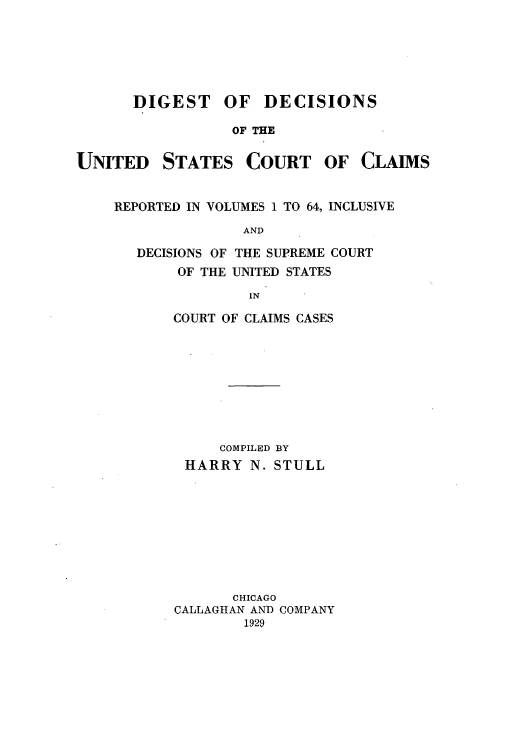 handle is hein.beal/duccrev0001 and id is 1 raw text is: DIGEST OF DECISIONS
OF THE

UNITED

STATES

COURT

OF CLAIMS

REPORTED IN VOLUMES 1 TO 64, INCLUSIVE
AND
DECISIONS OF THE SUPREME COURT
OF THE UNITED STATES
IN

COURT OF CLAIMS CASES
COMPILED BY
HARRY N. STULL
CHICAGO
CALLAGHAN AND COMPANY
1929


