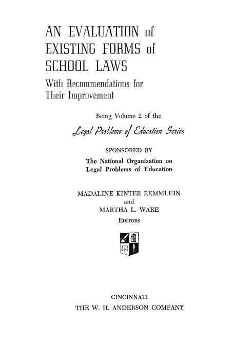 handle is hein.beal/evexfos0001 and id is 1 raw text is: AN EVALUATION of
EXISTING FORMS of
SCHOOL LAWS
With Recommendations for
Their Improvement
Being Volume 2 of the
SPONSORED BY
The National Organization on
Legal Problems of Education
MADALINE KINTER REMMLEIN
and
MARTHA L. WARE
EDITORS
CINCINNATI
THE W. H. ANDERSON COMPANY


