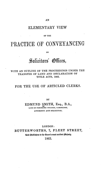 handle is hein.beal/evpcso0001 and id is 1 raw text is: AN

ELEMENTARY VIEW
OF THE
PRACTICE OF CONVEYANCING
IN
WITH AN OUTLINE OF THE PROCEEDINGS UNDER THE
TRANSFER OF LAND AND DECLARATION OF
TITLE ACTS, 1862.
FOR THE USE OF ARTICLED CLERKS.
BY
EDMUND SMITH, EsQ., B.A.,
LATE OF PEMBROKE COLLEGE, CAMBRIDGE,
ATTORNEY AND SOLICITOR.

LONDON:
BUTTERWORTHS, 7, FLEET STREET,

1863.


