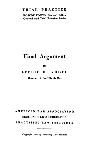handle is hein.beal/fnlaut0001 and id is 1 raw text is: 

TRIAL PRACTICE

ROSCOE POUND, General Editor
General and Trial Practice Series












Final Argument


           By

LESLIE H. VOGEL


      Member of the Illinois Bar










AMERICAN BAR ASSOCIATION

    SECTION OF LEGAL EDUCATION

PRACTISING LAW INSTITUTE


Copyright 1946 by Practising Law Institute


