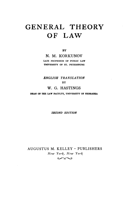 handle is hein.beal/gtl0001 and id is 1 raw text is: GENERAL THEORY
OF LAW
BY
N. M. KORKUNOV
LArE PROFESSOR OF PUBLIC LAW
UNIVERSITY OF ST. PETERSBURG
ENGLISH TRANSLA TION
BY
W. G. HASTINGS
DEAN OF THE LAW FACULTY, UNIVERSITY OF NEBRASKA

SECOND EDITION
AUGUSTUS M. KELLEY  PUBLISHERS
New York, New York


