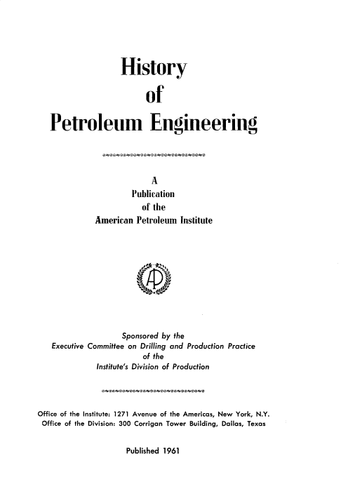 handle is hein.beal/hstypeg0001 and id is 1 raw text is: 





                 History


                       of


Petroleum Engineering


                   Publication
                     of the
          American Petroleum Institute











                 Sponsored by the
Executive Committee on Drilling and Production Practice
                      of the
           Institute's Division of Production


Office of the Institute: 1271 Avenue of the Americas, New York, N.Y.
Office of the Division: 300 Corrigan Tower Building, Dallas, Texas


Published 1961


