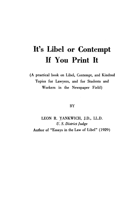 handle is hein.beal/ilcprit0001 and id is 1 raw text is: 









  It's  Libel or Contempt

        If  You Print It


(A practical book on Libel, Contempt, and Kindred
   Topics for Lawyers, and for Students and
      Workers in the Newspaper Field)



                   BY


     LEON  R. YANKWICH,  J.D., LL.D.
             U. S. District Judge
  Author of Essays in the Law of Libel (1929)


