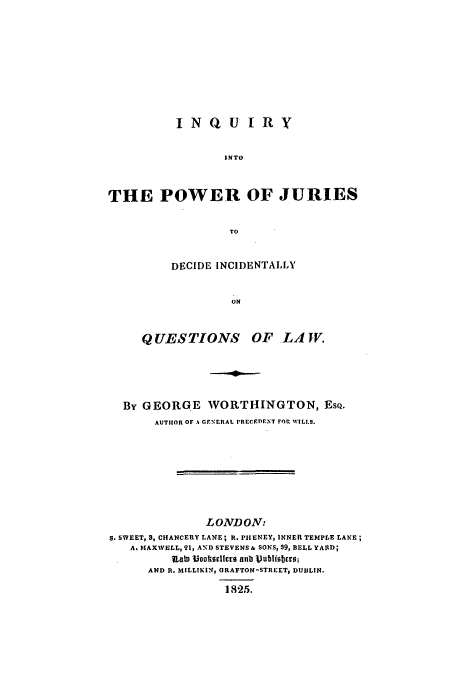 handle is hein.beal/inpju0001 and id is 1 raw text is: INQUIRY
INTO
THE POWER OF JURIES
TO

DECIDE INCIDENTALLY
ON
QUESTIONS       OF LAJV.

By GEORGE WORTHINGTON, EsQ.
AUTHOR OF A GENELRAL pRECFED)ENT FOr WILLS.
LONDON:
S. SWEET,  , CHANCERY LANE; R. PHIENEY, INNER TEMPLE LANE;
A. MAXWELL, 21, AND STEVENS & SONS, 39, BELL YARD;
It ?ookorllcro anb iVuMbaiotro;
AND R. MILLIKIN, URAFTON-STREET, DUBLIN.
1825.


