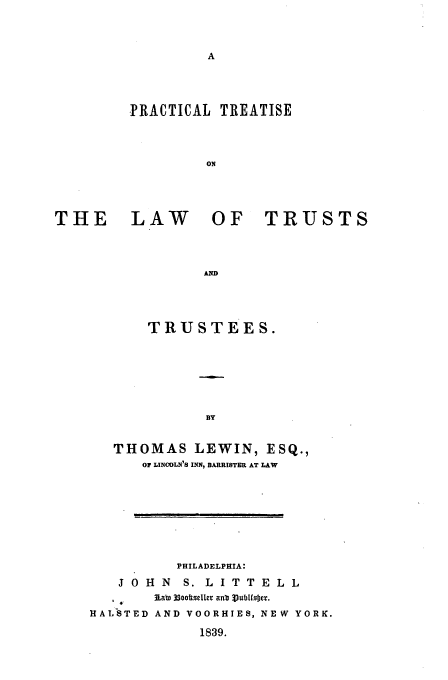 handle is hein.beal/lewin0001 and id is 1 raw text is: PRACTICAL

LAW

TREATISE

OF TRUSTS

A

TRUSTEES.
BY
THOMAS LEWIN, ESQ.,
OF LINCOLN'S INN, BARRISTER AT LAW

PHILADELPHIA:
J 0 H N    S. L ITTELL
Rab, 33oottseller anbe VubLfoser.
HALSTED AND VOORHIES, NEW YORK.
1839.

THE



