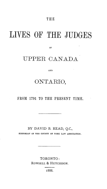 handle is hein.beal/ljucop0001 and id is 1 raw text is: 



THE


LIVES OF THE JUDGES


                OF


     UPPER CANADA


                AND


          ONTARIO,



   FROM 1791 TO THE PRESENT TIME.







       BY DAVID B. READ, Q.C.,
    HISTORIAN OF THE COUNTY OF YORK LAW ASSOCIATION.






            TORONTO:
         ROWSELL & HUTCHISON.

               1888.


