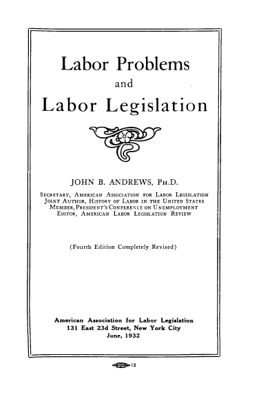 handle is hein.beal/lpgslt0001 and id is 1 raw text is: Labor Problems
and
Labor Legislation

JOHN B. ANDREWS, PH.D.
SECRETARY, AMERICAN ASSOCIATION FOR LABOR LEGISLATION
JOINT AUTHOR, HISTORY OF LABOR IN THE UNITED STATES
MEMBER, PRESIDENT'S CONFEREN CE ON UNEMPLOYMENT
EDITOR, AMERICAN LABOR LEGISLATION REVIEW
(Fourth Edition Completely Revised)
American Association for Labor Legislation
131 East 23d Street, New York City
June, 1932
-Ej!D12


