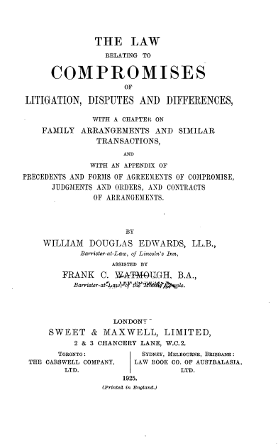 handle is hein.beal/lrcpltg0001 and id is 1 raw text is: 





               THE LAW

                 RELATING TO


      COMPROMISES
                     OF

LITIGATION,  DISPUTES   AND  DIFFERENCES,

              WITH A CHAPTER ON

    FAMILY  ARRANGEMENTS   AND  SIMILAR
               TRANSACTIONS,

                     AND

              WITH AN APPENDIX OF

PRECEDENTS AND FORMS OF AGREEMENTS OF COMPROMISE,
      JUDGMENTS AND ORDERS, AND CONTRACTS
               OF ARRANGEMENTS.




                     BY

    WILLIAM   DOUGLAS   EDWARDS,   LL.B.,
            Barrister-at-Law, of Lincoln's Inn,
                  ASSISTED BY

        FRANK   C. W4ATMOTIGH,  B.A.,
          Barrister-at- poof tM4id'qple.





                   LONDONT

     SWEET & MAXWELL, LIMITED,
           2 & 3 CHANCERY LANE, W.C. 2.
       TORONTO:         SYDNEY, MELBOURNE, BRISBANE:
 THE CARSWELL COMPANY, LAW BOOK CO. OF AUSTRALASIA,
         LTD.                   LTD.
                     1925.
                (Printed in England.)



