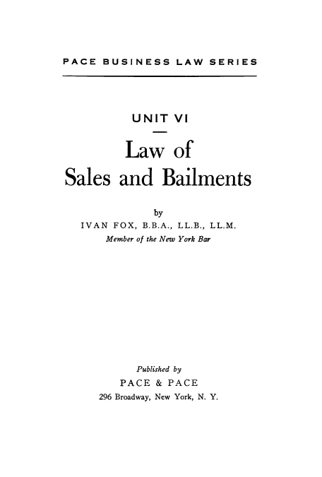 handle is hein.beal/lsbai0001 and id is 1 raw text is: 




PACE  BUSINESS  LAW  SERIES


          UNIT  VI



          Law   of


Sales   and   Bailments


             by
  IVAN FOX, B.B.A., LL.B., LL.M.
      Member of the New York Bar













          Published by
        PACE & PACE
     296 Broadway, New York, N. Y.


