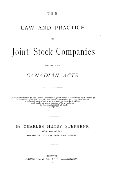 handle is hein.beal/lwadpcojtsk0001 and id is 1 raw text is: 





                     THE






      LAW AND PRACTICE.











Joint Stock Companies




                     UNDER THE




         CANADIAN ACTS.









A practical treatise on the Law of Commercihl Joint Stock Associations, in the form  of
   a commentary on the Canada Joint Stock Companies' Act, 1877, with which
        is included most of the other Compan es' Acts, both general
            and Iccal; as also a number of forms relating
                 to the management of such
                       Companies.









   By   CHARLES HENRY STEPHENS,

                   Of the Montreal Bar.

         AUTHOR OF THE QUEBEC LAW DIGEST.









                     TORONTO.
         CARSWELL  & CO., LAW PUBLISHERS,
                        18s].


