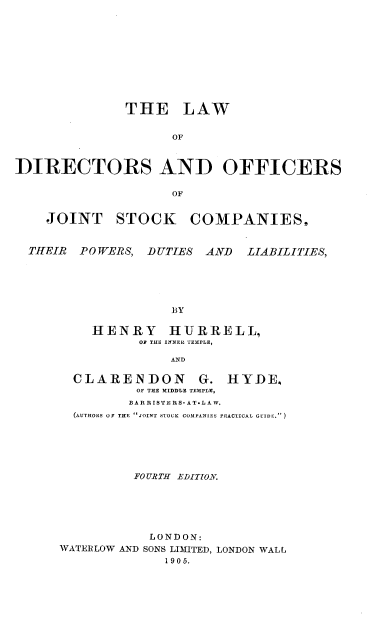 handle is hein.beal/lwdojskc0001 and id is 1 raw text is: 










              THE LAW


                    OF


DIRECTORS AND OFFICERS

                    OF


    JOINT STOCK COMPANIES,


  THEIR PO WERS, DUTIES AND LIABILITIES,





                    BY

          HENRY HURRELL,
                OF THE INNER TEBIPLE,

                    AND


CLARENDON G.
        OF THE MIDDLE TEMPLE,
        BAR RISTE RS- A TL A W.


HYDE.


  (AuTORs OF THE JOINT STOCK COMPJNIES PRACTICAL GUIDE.)






          FOURTH -EDITtO.LV





            LONDON:
WATERLOW AND SONS LIMITED, LONDON WALL
              1905.


