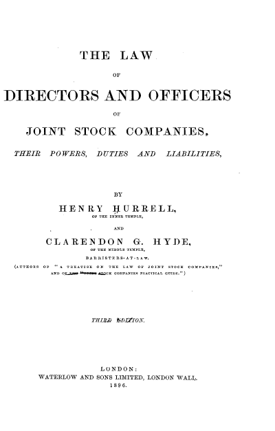 handle is hein.beal/lwdsocjtst0001 and id is 1 raw text is: 







               THE LAW.


                     OF



DIRECTORS AND OFFICERS




    JOINT STOCK COMPANIES,


  THEIR  POWERS,  DUTIES AND   LIABILITIES,





                     BY

           HENRY     IURRELL,
                 OF THE INNER TEMPLE,

                     AND

        CLARENDON G. HYDE,
                 OF THE MIDDLE TEMPLE,
                 BA R RISTE RS-A T-L AW.
  (AUTHORS OF  A TREATISE ON THE LAW OF JOINT STOCK COMPANIES,
         AND OX.Z   IO! .CK COMPANIES PRACTICAL GUIDE.)







                 THIab/ ND~tlOl







                 LONDON:
       WATERLOW AND SONS LIMITED, LONDON WALL.
                    189 6.


