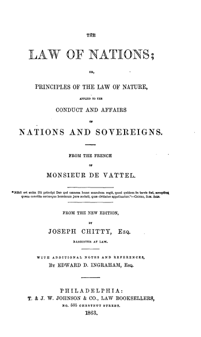 handle is hein.beal/lwnation0001 and id is 1 raw text is: 










LAW OF NATIONS;





  PRINCIPLES  OF  THE LAW  OF  NATURE,

                 COPNUC D TO TAFI

         CONDUCT   AND  AFFAIRS

                    or


  NATIONS AND SOVEREIGNS.




                   FROM THE FRENCH

                         OF

           MONSIEUR DE VATTEL.


ibil est enim  lli principi Deo qid omnem bune mundum regit, quod quidem In terris fist  oopting
   quam concilia coetusquo hominum jure sociati, quze civitates appellantur.-CICEoo, Sox. acm.


                 FROM THE NEW EDITION,

                         BT

            JOSEPH     CHITTY, EsQ.

                    BARRISTER AT LAW.


        WITH ADDITIONAL NOTES AND REFERENCES,

            By EDWARD  D. INGRAHAM,  EsQ.




                PHILADELPHIA:
     T. & J. W. JOHNSON & CO., LAW BOOKSELLERS,
                mo. 535 CHESTNUT STREET.

                        1863.


