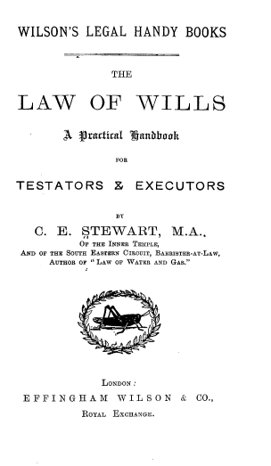 handle is hein.beal/lwwlpchte0001 and id is 1 raw text is: 

WILSON'S LEGAL HANDY BOOKS


THE


LAW


OF WILLS


        A Vvactiral ILgantdooh

               FOR


TESTATORS & EXECUTORS


               BY

   C. E. STEWART, M.A.,
         OF THE INNER TEIPLE,
 AND OF THE SOUTH EASTERN CIRCUIT, BARRISTER-AT-LAw,
     AUTHOR OF LAW OF WATER AND GAS.


            LONDON:
EFFINGHAM     WILSON & CO.,
         ROYAL EXCHANGE.


