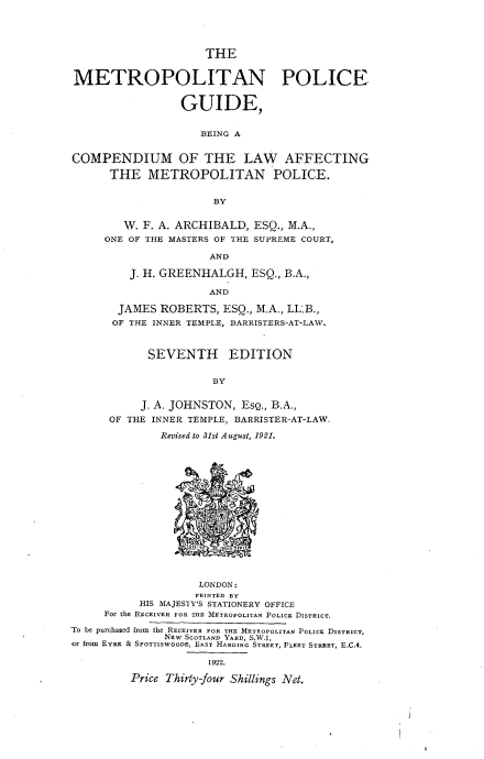 handle is hein.beal/mtrplphd0001 and id is 1 raw text is: 





                     THE


METROPOLITAN POLICE


                 GUIDE,


                     BEING A


COMPENDIUM OF THE LAW AFFECTING

      THE   METROPOLITAN POLICE.


                       BY


        W. F. A. ARCHIBALD,  ESQ., M.A.,
     ONE OF THE MASTERS OF THE SUPREME COURT,

                      AND

         J. H. GREENHALGH,   ESQ., B.A.,

                      AND

       JAMES  ROBERTS,  ESQ., M.A., LL.B.,
       OF THE INNER TEMPLE, BARRISTERS-AT-LAW.



            SEVENTH EDITION


                      BY


           J. A. JOHNSTON, Esg., B.A.,
      OF THE INNER TEMPLE, BARRISTER-AT-LAW,

              Revised to 31st August, 1921.

















                    LONDON:
                    PRINTED BY
           HIS MAJESTY'S STATIONERY OFFICE
     For the RECEIVER FOR THE METROPOLITAN POLICE DISTRICT.

To be purchased from  the RECEIVER FOR THE METROPOLITAN POLICE DISTRICT,
               NEw SCOTLAND YARD, S.W.1,
or from EYRE & SPOTTISWOODE, EAST HARDING STREET, FLEET STREET, E.C.4.

                      1922.

         Price Thirty-four Shillings Net.


