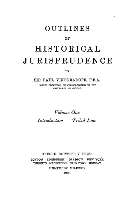 handle is hein.beal/ohj0001 and id is 1 raw text is: OUTLINES
OF
HISTORICAL

JURISPRUDENCE
BY
SIR PAUL VINOGRADOFF, F.B.A.
COPXUS PROVEsSOR OF MMSPR1DENCE W THE
Or' SITY OF OXFORD

Volume One

Introduction

Tribal Law

OXFORD UNIVERSITY PRESS
LONDON EDINBURGH   GLASGOW  NEW YORK
TORONTO MELBOURNE CAPE TOWN BOMBAY
HUMPHREY MILFORD
1920


