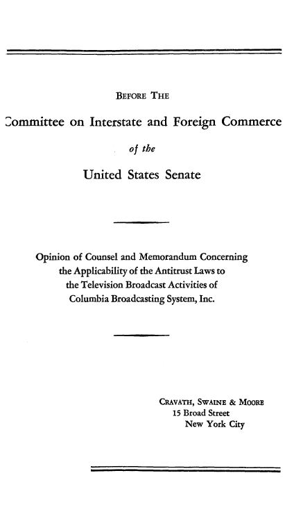 handle is hein.beal/opncnsl0001 and id is 1 raw text is: 







BEFORE THE


2ommittee on Interstate and Foreign Commerce

                         of the

                United States Senate


Opinion of Counsel and Memorandum Concerning
     the Applicability of the Antitrust Laws to
     the Television Broadcast Activities of
       Columbia Broadcasting System, Inc.








                         CRAVATH, SWAINE & MOORE
                            15 Broad Street
                              New York City


