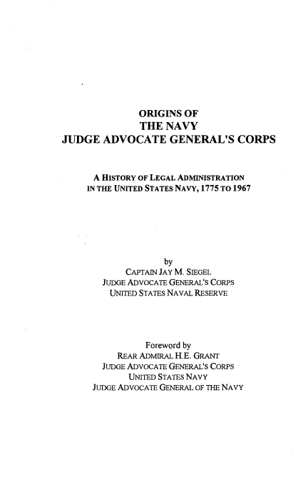 handle is hein.beal/ornjdge0001 and id is 1 raw text is: 










               ORIGINS OF
               THE NAVY
JUDGE ADVOCATE GENERAL'S CORPS



      A HISTORY OF LEGAL ADMINISTRATION
      IN THE UNITED STATES NAVY, 1775 TO 1967






                    by
            CAPTAIN JAY M. SIEGEL
        JUDGE ADVOCATE GENERAL'S CORPS
        UNITED STATES NAVAL RESERVE




                Foreword by
           REAR ADMIRAL H.E. GRANT
        JUDGE ADVOCATE GENERAL'S CORPS
             UNITED STATES NAVY
      JUDGE ADVOCATE GENERAL OF THE NAVY


