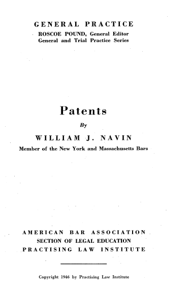 handle is hein.beal/patnts0001 and id is 1 raw text is: 


GENERAL PRACTICE
* ROSCOE POUND, General Editor
General and Trial Practice Series











       Patents

            By

 WILLIAM J. NAVIN


Member of the New York and Massachusetts Bars













AMERICAN BAR ASSOCIATION
     SECTION OF LEGAL EDUCATION
 PRACTISING LAW INSTITUTE


Copyright 1946 by Practising Law Institute


