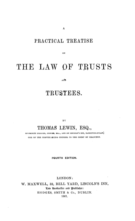 handle is hein.beal/pctlwtt0001 and id is 1 raw text is: 











        PRACTICAL TREATISE


                      ON




THE LAW OF TRUSTS


            TRUSTEES.










        THOMAS LEWIN, ESQ.,
  OF NVIN1TY COLLEGE, OXFOVII, M.A., AND OF LIENCOLN'S INN, BAERISTLE-AT-LIW.
  ONE OF THE CONVEYAVCING: COUNSEL TO THE COURT OF CHANCERY.





               FOURTH EDITION.





                 LONDON:

W. MAXWELL, 32, BELL YARD, LINCOLN'S INN,
            Kaw 33ooI',llcr anb ublistr:
        HODGES, SMITH & Co., DUBLIN.
                   1861.


