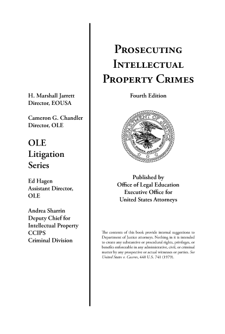 handle is hein.beal/prsintepcrm0001 and id is 1 raw text is: 













H. Marshall Jarrett
Director, EOUSA

Cameron G. Chandler
Director, OLE


OLE

Litigation

Series

Ed Hagen
Assistant Director,
OLE

Andrea Sharrin
Deputy Chief for
Intellectual Property
CCIPS
Criminal Division


     PROSECUTING

     INTELLECTUAL

PROPERTY CRIMES

           Fourth Edition


            Published by
      Office of Legal Education
         Executive Office for
       United States Attorneys




'The contents of this book provide internal suggestions to
Department of Justice attorneys. Nothing in it is intended
to create any substantive or procedural rights, privileges, or
benefits enforceable in any administrative, civil, or criminal
matter by any prospective or actual witnesses or parties. See
United States v. Caceres, 440 U.S. 741 (1979).


