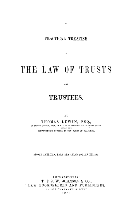 handle is hein.beal/ptltt0001 and id is 1 raw text is: PRACTICAL TREATISE
ON
THE LAW OF TRUSTS
AND
TRUSTEES.
BY
THOMAS LEWIN, ESQ.,
OF TRINITY COLLEGE, OXON, Dt. A., AND OF LINCOLN'S INN, BlItRISTEL-AT-LAW,
ONE oF TEE
CONVEYANCING COUNSEL TO THE COURT OP CHANCERY.
8ECOND AMERICAN, FROM THE THIRD LONDON EDITION.
PHILADELPHIA:
T. & J. W. JOHNSON & CO.,
LAW BOOKSELLERS AND PUBLISHERS,
No. 535 CHESTNUT  STREET.
1858.


