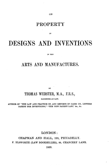 handle is hein.beal/pydsisatmf0001 and id is 1 raw text is: 



ON


               PROPERTY






DESIGNS AND INVENTIONS


                    IN~ THEX



       ARTS  AND   MANUFACTURES.









         THOMAS WEBSTER, M.A., F.R.S.,
                 BARRISTRR-AT-LAW.

AUTHOR OP THE LAW AND PRACTICE OF, AND REPORTS OF CASES ON, LETTERS
     PATENT FOR INVENTIONS; THE NEW PATENT LAW, &c., &c.








                 LONDON:

     CHAPMAN  AND HALL, 193, PICCADILLY.
  F. ELSWORTH (LAW BOOKSELLER), 39, CHANCERY LANE.

                    1853.


