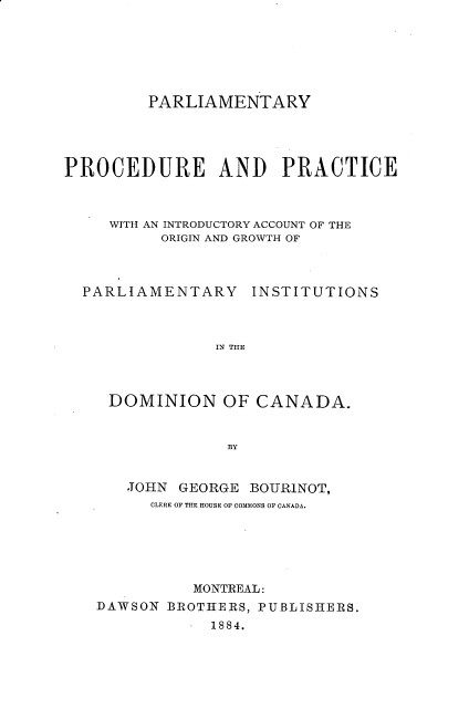 handle is hein.beal/pypeadpc0001 and id is 1 raw text is: PARLIAMENTARY
PROCEDURE AND PRACTICE
WITH AN INTRODUCTORY ACCOUNT OF THE
ORIGIN AND GROWTH OF
PARLIAMENTARY INSTITUTIONS
IN THE
DOMINION OF CANADA.
BY

JOHN GEORGE BOURINOT,
CLERK OF THE HOUSE OF COMMONS OF CANADA.
MONTREAL:
DAWSON BROTHERS, PUBLISHERS.
.  1884.


