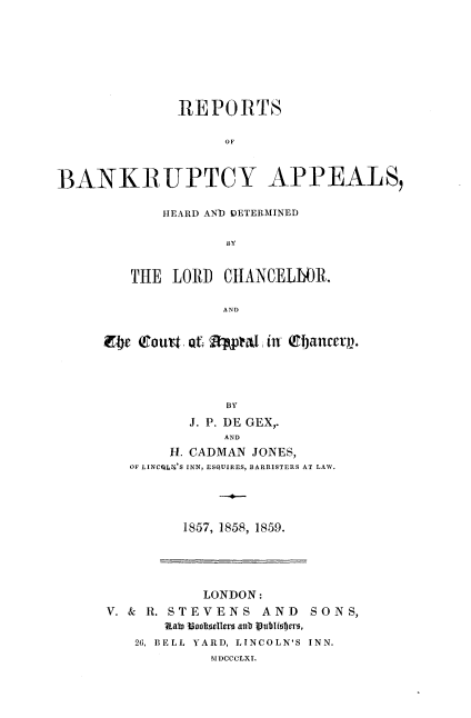 handle is hein.beal/rbahdlc0001 and id is 1 raw text is: 







              REPORTS

                   OF


BANKR-UPTCY APPEALS,


    HEARD AND DETERMINED




THE  LORD  CHANCELbR.

           A ND


E4e Cort  at  pptal, in (Efancety.




              BY
          J. P. DE GEX,.
              AND
        H. CADMAN JONES,
   OF LINCILN'S INN, ESQUIRES, BARRISTERS AT LAW.


1857, 1858, 1859.


           LONDON:
V. & R. STEVENS   AND   SONS,
       Rate 13ocllers aub aj~blistero,
   26, BELL YARD, LINCOLN'S INN.
            SIDCCCLXI.


