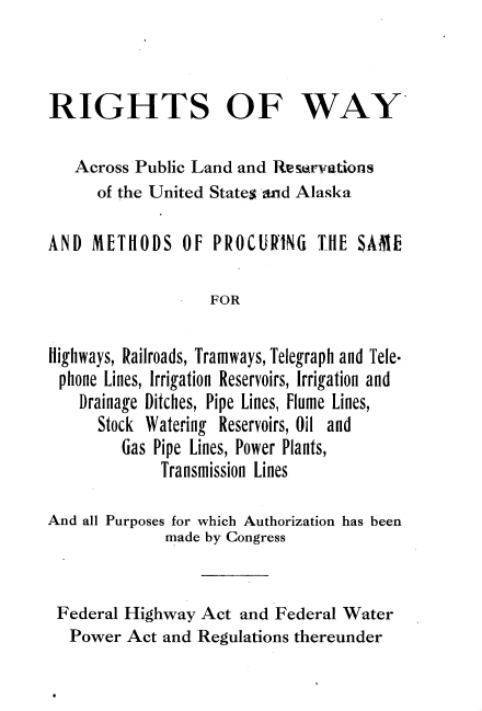 handle is hein.beal/rswaplrusa0001 and id is 1 raw text is: 



RIGHTS OF WAY

   Across Public Land and Reservations
      of the United Statesrand Alaska

AND  METHODS OF PROCURING TIlE SAME

                   FOR

Highways, Railroads, Tramways, Telegraph and Tele-
phone  Lines, Irrigation Reservoirs, Irrigation and
    Drainage Ditches, Pipe Lines, Flume Lines,
      Stock Watering Reservoirs, Oil and
         Gas Pipe Lines, Power Plants,
             Transmission Lines

And all Purposes for which Authorization has been
              made by Congress


 Federal Highway  Act and Federal Water
   Power Act and Regulations thereunder


