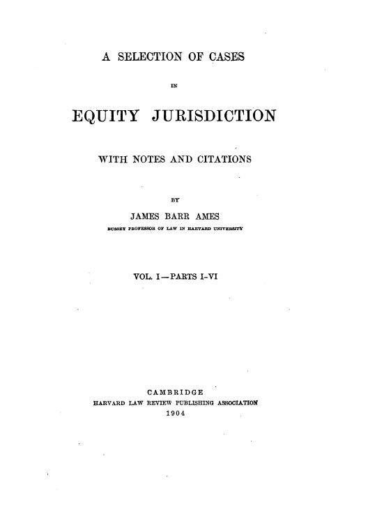 handle is hein.beal/secajici0001 and id is 1 raw text is: A SELECTION OF CASES
IN
EQUITY JURISDICTION

WITH NOTES AND CITATIONS
BY
JAMES BARR AMES
SUsSEY PROFESBOR OF LAW IN HAIARD UNIVEBSrTY

VOL. I-PARTS I-VI
CAMBRIDGE
HARVARD LAW REVIEW PUBLISHING ASSOCIATION
1904


