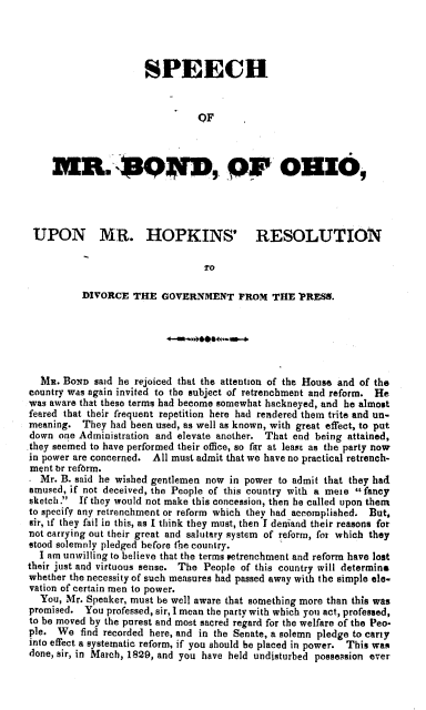 handle is hein.beal/shmbdoihk0001 and id is 1 raw text is: 




                      SPEECH



                                OF



     an.E QW, pr oHmo,




 UPON MR. HOPKINS' RESOLUTION

                                 TO

          DIVORCE   THE  GOVERNMENT FROM THE PRESS.






  MR.  Boxe said he rejoiced that the attention of the House and of the
country was again invited to the subject of retrenchment and reform. He
was aware that these terms had become somewhat hackneyed, and he almost
feared that their frequent repetition here had rendered them trite and un-
meaning.  They had been used, as well as known, with great effect, to put
down  one Administration and elevate another. That end being attained,
they seemed to have performed their office, so far at least as the party now
in power are concerned. All must admit that we have no practical retrench-
ment br refbrm.
- Mr. B. said he wished gentlemen now in power to admit that they had
amused, if not deceived, the People of this country with a mere fancy
sketch.  If they would not make this concession, then be called upon them
to specify any retrenchment or reform which they had accomplished. But,
sir, if they fail in this, as I think they must, then I deniand their reasons for
not carrying out their great and salutary system of reform, for which they
stood solemnly pledged before the country.
  I am unwilling to believe that the terms setrenchment and reform have lost
their just and virtuous sense. The People of this country will determine
whether the necessity of such measures had passed away with the simple ele-
vation of certain men to power.
  You, Mr. Speaker, must be well aware that something more than this was
promised.  You professed, sir, 1 mean the party with which you act, professed,
to be moved by the purest and most sacred regard for the welfare of the Peo-
ple.  We  find recorded here, and in the Senate, a solemn pledge to carry
into effect a systematic reform, if you should be placed in power. This was
done, sir, in March, 1829, and you have held undisturbed possession ever


