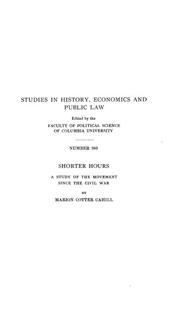 handle is hein.beal/shthrsm0001 and id is 1 raw text is: 





















STUDIES IN HISTORY, ECONOMICS AND
              PUBLIC LAW

                Edited by the
         FACULTY OF POLITICAL SCIENCE
           OF COLUMBIA UNIVERSITY



                NUMBER 380



            SHORTER HOURS

          A STUDY OF THE MOVEMENT
            SINCE THE CIVIL WAR

                    BY
           MARION COTTER CAHILL


