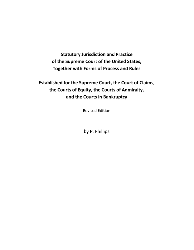 handle is hein.beal/sjpscotus0001 and id is 1 raw text is: Statutory Jurisdiction and Practice
of the Supreme Court of the United States,
Together with Forms of Process and Rules
Established for the Supreme Court, the Court of Claims,
the Courts of Equity, the Courts of Admiralty,
and the Courts in Bankruptcy
Revised Edition

by P. Phillips


