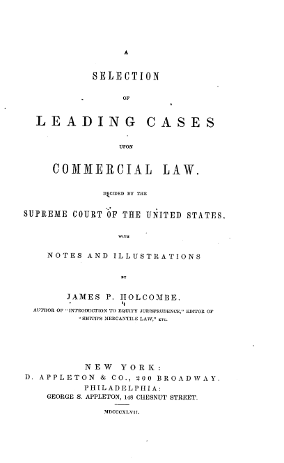 handle is hein.beal/snoldgcs0001 and id is 1 raw text is: A

SELECTION
OF

LEADING

CASES

UPON

COMMERCIAL LAW.
DkCIDED BY THE
SUPREME COURT OF THE UNITED STATES.
WITH
NOTES AND ILLUSTRATIONS
BY
JAMES P. IIOLCOMBE.
AUTHOR OF INTRODUCTION TO EQUITY JURISPRUDENCE, EDITOR OF
SMITH'S IIERCANTILE LAW, ETC.
N E W Y O R K:
D. APPLETON & CO., 200 BROADWAY.
PHILADELPHIA:
GEORGE S. APPLETON, 148 CHESNUT STREET.
MDCCCXLVII.


