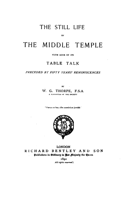 handle is hein.beal/stilfmt0001 and id is 1 raw text is: THE STILL LIFE
OF
THE MIDDLE TEMPLE
WITH SOME OF ITS
TABLE TALK
PRECEDED BY FIFTY Y'ARS' REMINISCENCES
W G. THORPE, F.S.A.
A I IA)NIi.( 11F THE SOCIETY

' Io m t hacc olim meminis.se juvabit *

LONDON
RICHARD        BENTLEY        AND      SON
ublizhrrs in  (kinar to g tjuajtotL thc uccn
1892
All rgAts rrwew d]


