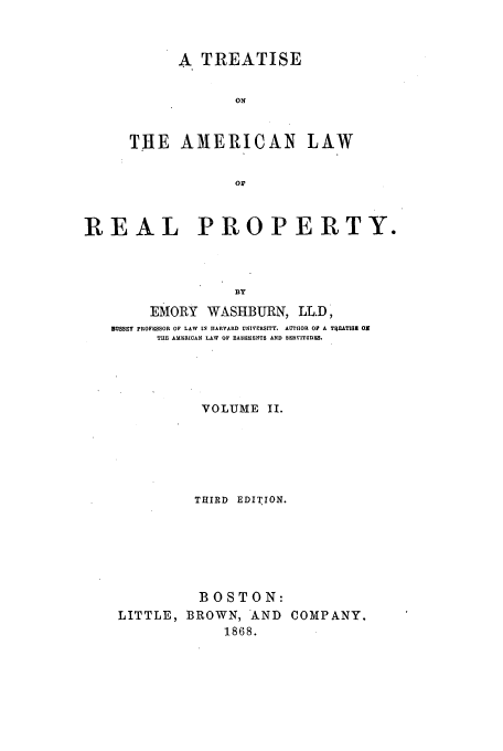 handle is hein.beal/talrp6802 and id is 1 raw text is: A TREATISE
ON
THE AMERICAN         LAW
or
REAL PROPERTY.
BY
EMORY WASHBURN, LL.D,
DUSSEY PROFESSOR OF LAW IN HARVARD UNIVERSITY. AUTHOR OF A TR.EATISM ON
THE AMICRICAN LAW OF EASEMENTS AND SERVITUDES.
VOLUME II.
THIRD EDITION.
BOSTON:
LITTLE, BROWN, AND COMPANY.
1868.


