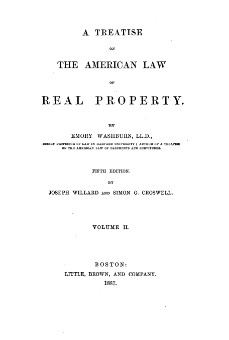handle is hein.beal/tamrpro0002 and id is 1 raw text is: A TREATISE
ON
THE AMERICAN LAW
OF

REAL PROPERTY.
BY
EMORY WASHBURN, LL.D.,
BUSSEY PROFESSOR OF LAW IN HARVARD UNIVERSITY; AUTHOR OF A TREATISE
ON THE AMERICAN LAW OF EASEMENTS AND SERVITUDES.

FIFTH EDITION.
BY
JOSEPH WILLARD AND SIMON G. CROSWELL.

VOLUME II.
BOSTON:
LITTLE, BROWN, AND COMPANY.
1887.


