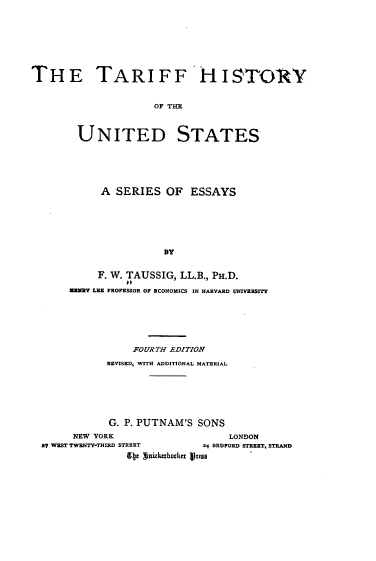 handle is hein.beal/tfhyoteud0001 and id is 1 raw text is: 









THETA R I F F 'H I STORN


                     OF THE



        UNITED STATES


     A  SERIES  OF  ESSAYS







                BY


     F. W. TAUSSIG, LL.B., PH.D.
          EI
ANNY LEE PROFESSOR OF ECONOMICS IN HARVARD UNIVERSITY


               FOURTH EDITION

           REVISED, WITH ADDITIONAL MATERIAL







           G. P. PUTNAM'S SONS

     NEW YORK                   LONDON
S7 WEST TWENTY-THIRD STREET 24 BEDFORD STREET, STRAND
              9 s gnidushrtakrn hasu


