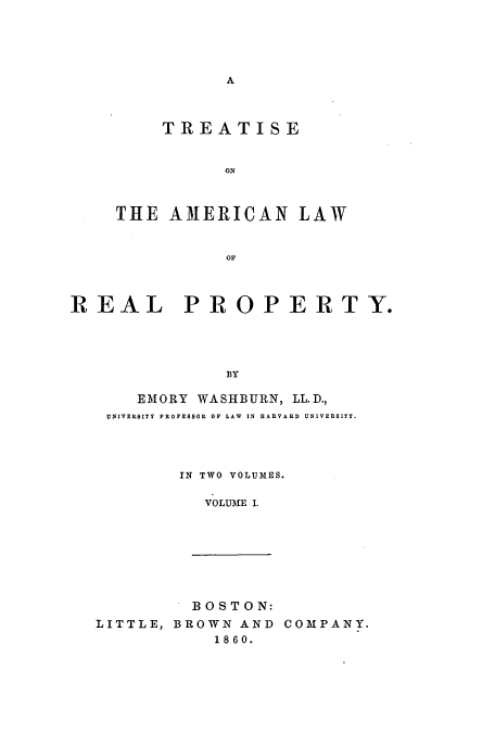 handle is hein.beal/toawrty0001 and id is 1 raw text is: A

TREATISE
THE AMERICAN LAW
OF
REAL PROPERTY.
BY

EMORY WASHBURN, LL.D.,
UNIVERSITY PROFESSOR OF LAW IN HARVARD UNIVERSITY.
IN TWO VOLUMES.
VOLUME I.

BOSTON:
LITTLE, BROWN AND
1860.

COMPANY.


