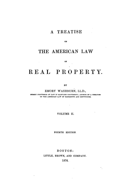 handle is hein.beal/tonlarpy0002 and id is 1 raw text is: A TREATISE
ON
THE AMERICAN LAW
OF

REAL PROPERTY.
BY
EMORY WASHBURN, LL.D.,
BUSSEY PROFESSOR OF LAW IN HARVARD UNIVERSITY; AUTHOR OF A TREATISH
ON THE AMERICAN LAW OF EASEMENTS AND SERVITUDES.

VOLUME II.
FOURTH EDITION.
BOSTON:
LITTLE, BROWN, AND COMPANY.
1876.


