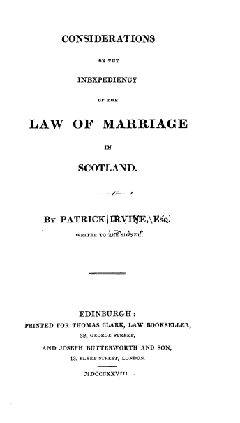 handle is hein.beal/trshmj0001 and id is 1 raw text is: 




CONSIDERATIONS


       ON THE


   INEXPEDIENCY


       OF THE


LAW OF MARRIAGE


               IN


          SCOTLAND.


    By PATRICK  jI1VIE,\ESQ'

          WRITER TO ' VET











          EDINBURGH:

PRINTED FOR THOMAS CLARK, LAW BOOKSELLER,
           32, GEORGE STREET,

   AND JOSEPH BUTTERWORTH AND SON,
         43, FLEET STREET, LONDON.

            MDCCCXXVrm.


