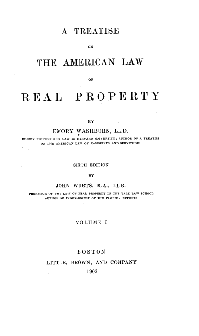 handle is hein.beal/tsoteanlw0001 and id is 1 raw text is: 




        A   TREATISE

                ON


THE AMERICAN LAW


                OF


REAL


PROPERTY


BY


         EMORY   WASHBURN,   LL.D.
BUSSEY PROFESSOR OF LAW IN HARVARD UNIVERSITY; AUTHOR OF A TREATISE
      ON THE AMERICAN LAW OF EASEMENTS AND SERVITUDES



                SIXTH EDITION

                     BY

          JOHN  WURTS, M.A., LL.B.
  PROFESSOR OF THE LAW OF REAL PROPERTY IN THE YALE LAW SCHOOL
       AUTHOR OF INDEX-DIGEST OF THE FLORIDA REPORTS




                 VOLUME   I





                 BOSTON

        LITTLE, BROWN, AND  COMPANY

                    1902


