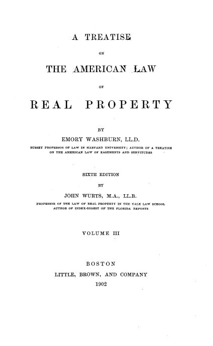 handle is hein.beal/tsoteanlw0003 and id is 1 raw text is: 





        A   TREATISE


                ON


THE AMERICAN LAW


                OF


REAL


PROPERTY


BY


          EMORY  WASHBURN,   LL.D.
BUSSEY PROFESSOR OF LAW IN HARVARD UNIVERSITY AUTHOR OF A TREATISE
      ON THE AMERICAN LAW OF EASEMENTS AND SERVITUDES       -



                SIXTH EDITION

                     BY

          JOHN  WURTS, M.A., LL.B.
  PROFESSOR OF THE LAW OF REAL PROPERTY IN THE YALE LAW SCHOOL
       AUTHOR OF INDEX-DIGEST OF THE FLORIDA REPORTS




                VOLUME   III





                BOSTON

       LITTLE, BROWN,  AND  COMPANY

                    1902


