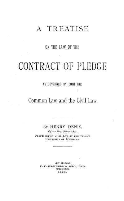 handle is hein.beal/ttslwctc0001 and id is 1 raw text is: A TREATISE
ON THE LAW OF THE
CONTRACT OF PLEDGE
AS GOVERNED BY BOTH THE
Common Law and the Civil Law.
By HENRY DENIS,
Of the New Orleans Bar,
PROFESSOR OF CIVIL LAW AT THE TULANE
UNIVERSITY OF LOUISIANA.
NEW ORLEANS:
F. F. I-3ASESLLS & BRO., LT1D.
PUBLISHERS.
1898.


